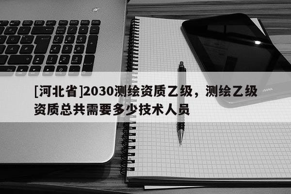 [河北省]2030测绘资质乙级，测绘乙级资质总共需要多少技术人员