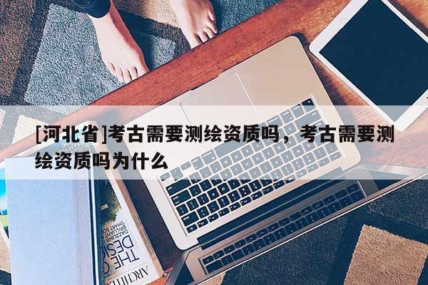 [河北省]考古需要测绘资质吗，考古需要测绘资质吗为什么