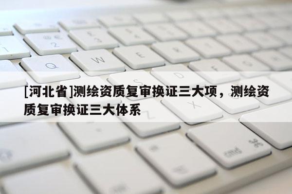 [河北省]测绘资质复审换证三大项，测绘资质复审换证三大体系