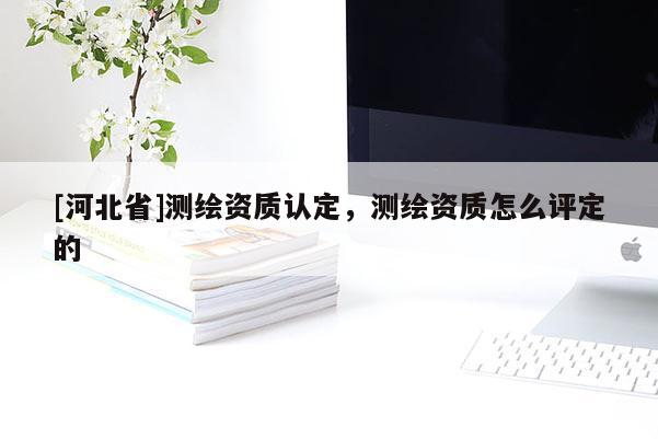 [河北省]测绘资质认定，测绘资质怎么评定的
