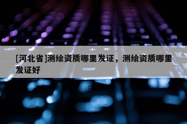 [河北省]测绘资质哪里发证，测绘资质哪里发证好