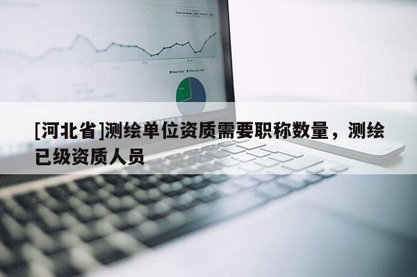 [河北省]测绘单位资质需要职称数量，测绘已级资质人员