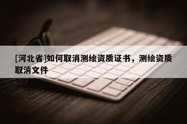[河北省]如何取消测绘资质证书，测绘资质取消文件