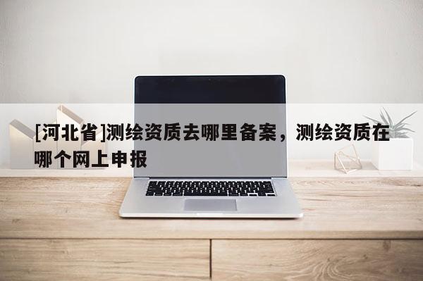 [河北省]测绘资质去哪里备案，测绘资质在哪个网上申报