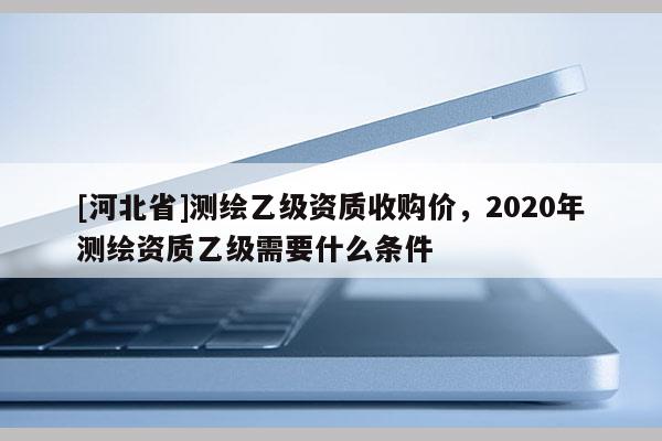 [河北省]测绘乙级资质收购价，2020年测绘资质乙级需要什么条件