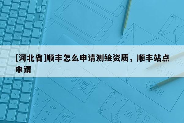 [河北省]顺丰怎么申请测绘资质，顺丰站点申请