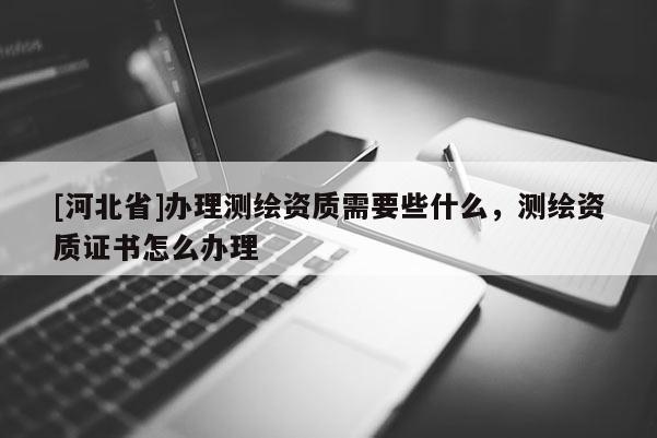 [河北省]办理测绘资质需要些什么，测绘资质证书怎么办理