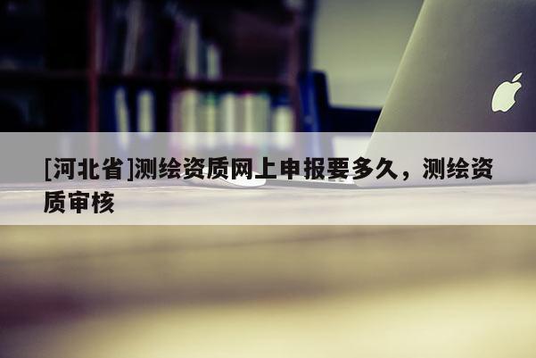 [河北省]测绘资质网上申报要多久，测绘资质审核