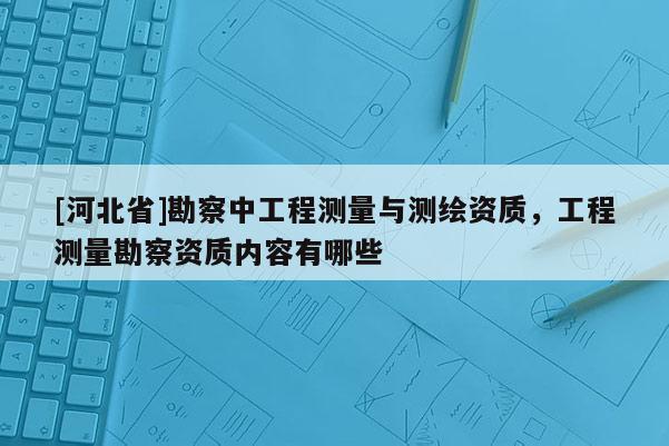 [河北省]勘察中工程测量与测绘资质，工程测量勘察资质内容有哪些