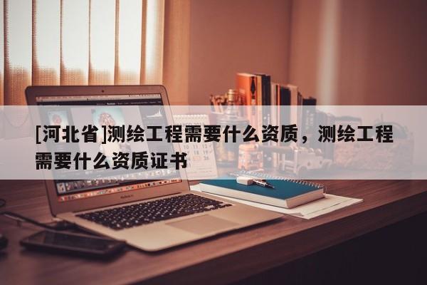[河北省]测绘工程需要什么资质，测绘工程需要什么资质证书