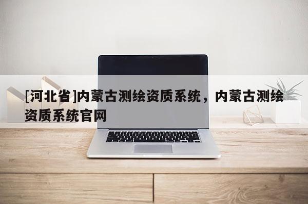 [河北省]内蒙古测绘资质系统，内蒙古测绘资质系统官网