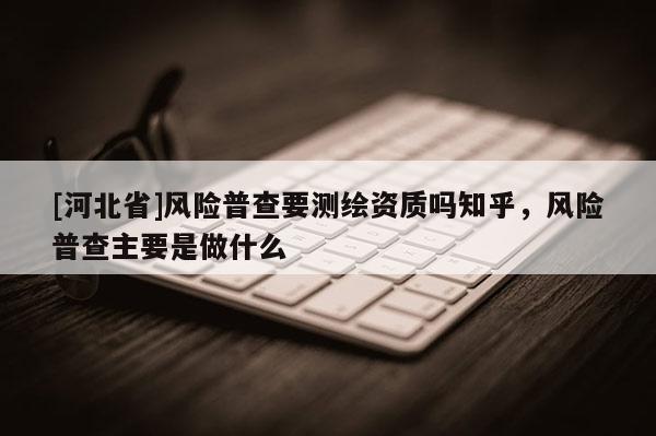 [河北省]风险普查要测绘资质吗知乎，风险普查主要是做什么