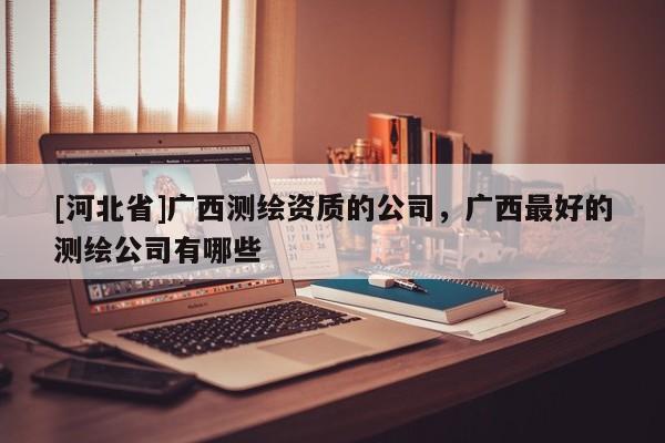 [河北省]广西测绘资质的公司，广西最好的测绘公司有哪些