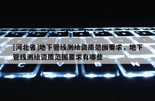 [河北省]地下管线测绘资质范围要求，地下管线测绘资质范围要求有哪些
