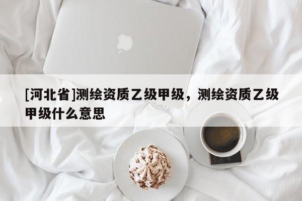[河北省]测绘资质乙级甲级，测绘资质乙级甲级什么意思