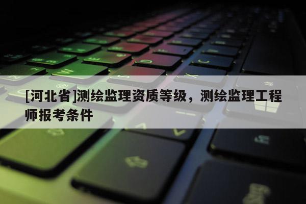 [河北省]测绘监理资质等级，测绘监理工程师报考条件
