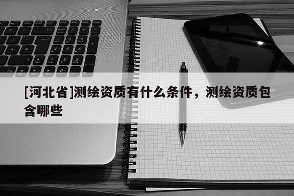 [河北省]测绘资质有什么条件，测绘资质包含哪些