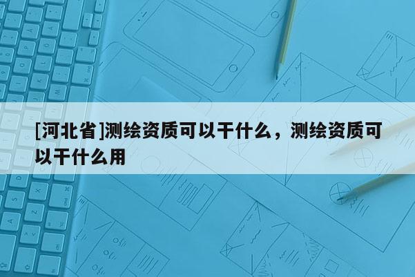 [河北省]测绘资质可以干什么，测绘资质可以干什么用