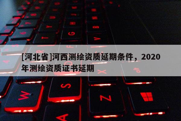 [河北省]河西测绘资质延期条件，2020年测绘资质证书延期