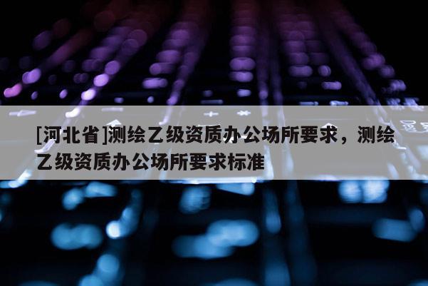 [河北省]测绘乙级资质办公场所要求，测绘乙级资质办公场所要求标准