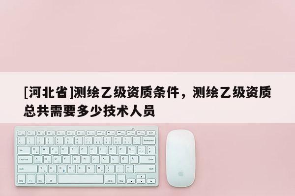 [河北省]测绘乙级资质条件，测绘乙级资质总共需要多少技术人员