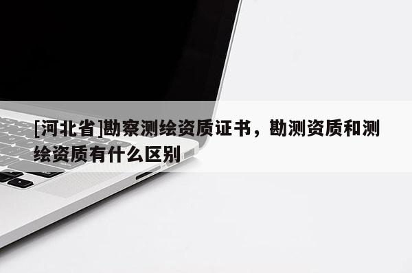 [河北省]勘察测绘资质证书，勘测资质和测绘资质有什么区别
