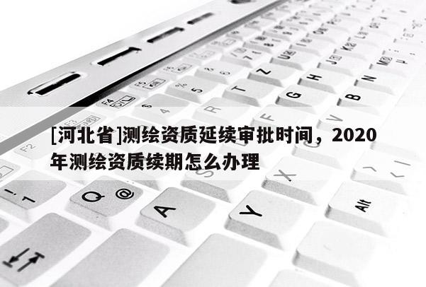 [河北省]测绘资质延续审批时间，2020年测绘资质续期怎么办理