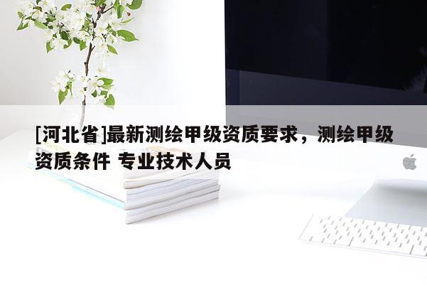 [河北省]最新测绘甲级资质要求，测绘甲级资质条件 专业技术人员
