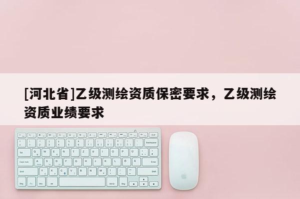 [河北省]乙级测绘资质保密要求，乙级测绘资质业绩要求