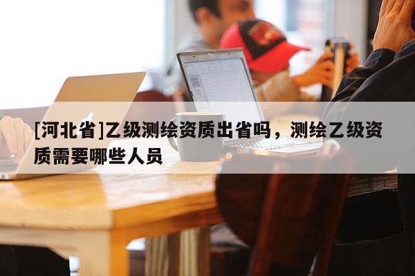[河北省]乙级测绘资质出省吗，测绘乙级资质需要哪些人员