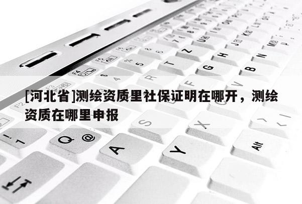 [河北省]测绘资质里社保证明在哪开，测绘资质在哪里申报