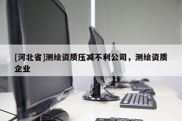 [河北省]测绘资质压减不利公司，测绘资质企业