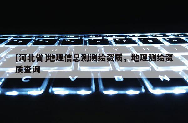 [河北省]地理信息测测绘资质，地理测绘资质查询
