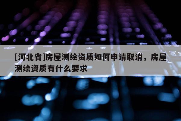 [河北省]房屋测绘资质如何申请取消，房屋测绘资质有什么要求