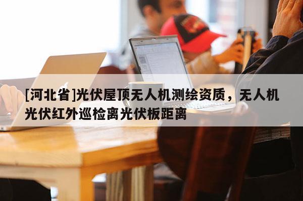 [河北省]光伏屋顶无人机测绘资质，无人机光伏红外巡检离光伏板距离