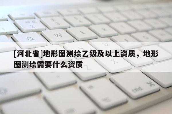 [河北省]地形图测绘乙级及以上资质，地形图测绘需要什么资质