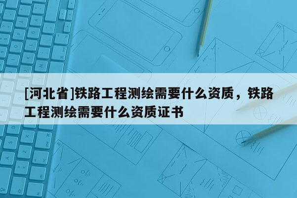[河北省]铁路工程测绘需要什么资质，铁路工程测绘需要什么资质证书