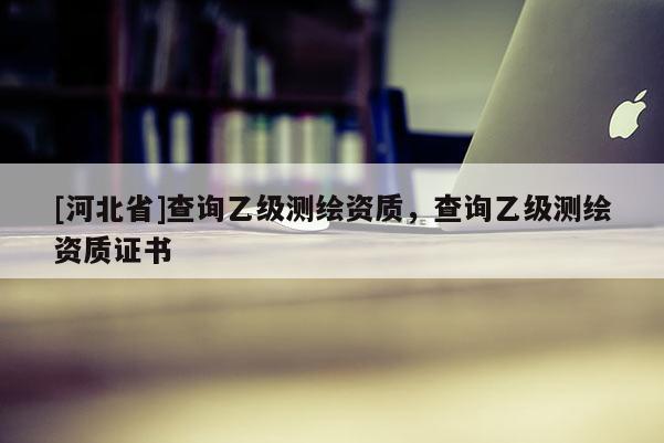 [河北省]查询乙级测绘资质，查询乙级测绘资质证书