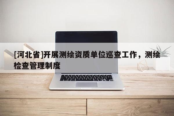 [河北省]开展测绘资质单位巡查工作，测绘检查管理制度