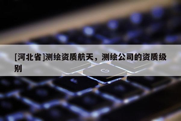 [河北省]测绘资质航天，测绘公司的资质级别