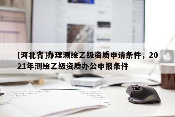 [河北省]办理测绘乙级资质申请条件，2021年测绘乙级资质办公申报条件