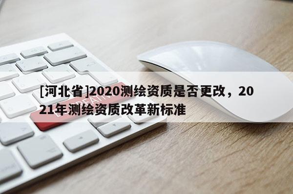 [河北省]2020测绘资质是否更改，2021年测绘资质改革新标准