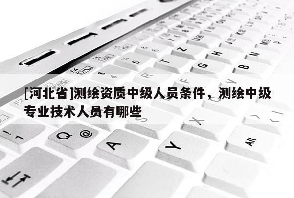 [河北省]测绘资质中级人员条件，测绘中级专业技术人员有哪些
