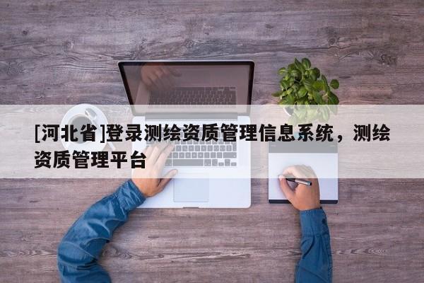 [河北省]登录测绘资质管理信息系统，测绘资质管理平台