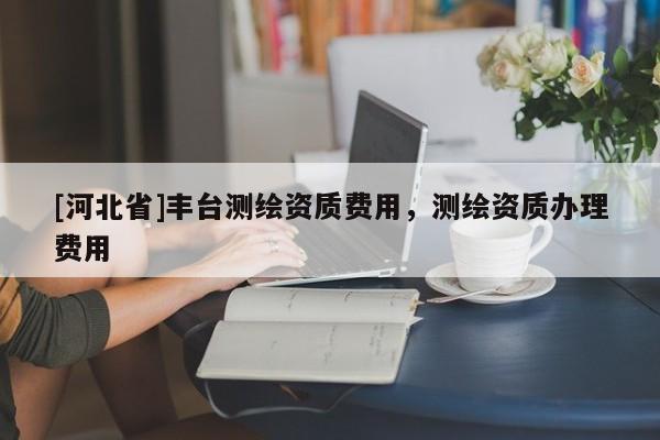 [河北省]丰台测绘资质费用，测绘资质办理费用
