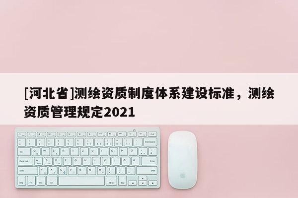 [河北省]测绘资质制度体系建设标准，测绘资质管理规定2021