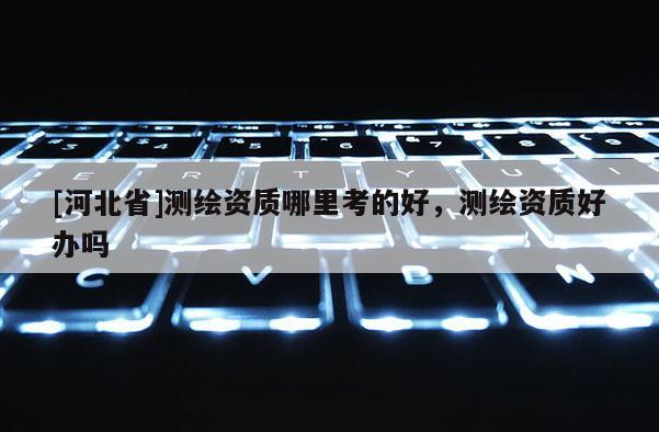 [河北省]测绘资质哪里考的好，测绘资质好办吗