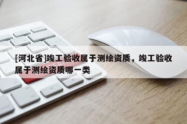[河北省]竣工验收属于测绘资质，竣工验收属于测绘资质哪一类