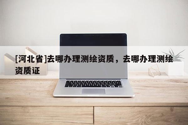 [河北省]去哪办理测绘资质，去哪办理测绘资质证