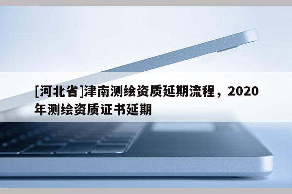 [河北省]津南测绘资质延期流程，2020年测绘资质证书延期